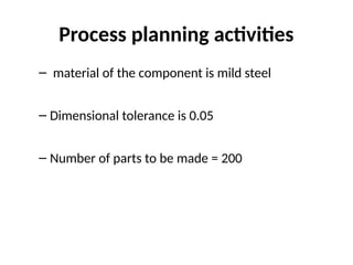 Process planning activities
– material of the component is mild steel
– Dimensional tolerance is 0.05
– Number of parts to be made = 200
 
