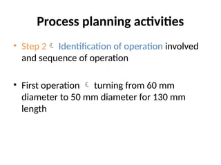 Process planning activities
• Step 2 Identification of operation involved
and sequence of operation
• First operation  turning from 60 mm
diameter to 50 mm diameter for 130 mm
length
 