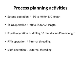 Process planning activities
• Second operation  50 to 40 for 110 length
• Third operation 40 to 35 for 65 length
• Fourth operation  drilling 10 mm dia for 45 mm length
• Fifth operation internal threading
• Sixth operation external threading
 