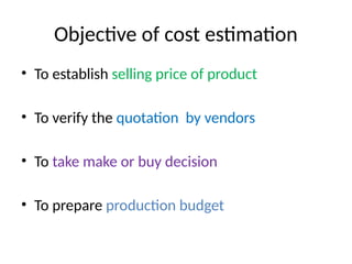 Objective of cost estimation
• To establish selling price of product
• To verify the quotation by vendors
• To take make or buy decision
• To prepare production budget
 