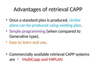 Advantages of retrieval CAPP
• Once a standard plan is produced, similar
plans can be produced using existing plan.
• Simple programming (when compared to
Generative type).
• Easy to learn and use.
• Commercially available retrieval CAPP systems
are  MultiCapp and MIPLAN
 