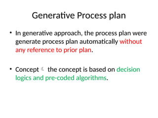 Generative Process plan
• In generative approach, the process plan were
generate process plan automatically without
any reference to prior plan.
• Concept the concept is based on decision
logics and pre-coded algorithms.
 