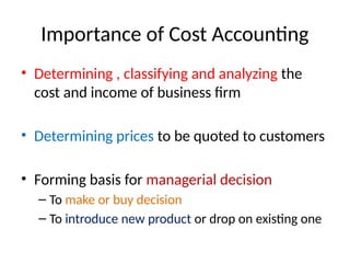Importance of Cost Accounting
• Determining , classifying and analyzing the
cost and income of business firm
• Determining prices to be quoted to customers
• Forming basis for managerial decision
– To make or buy decision
– To introduce new product or drop on existing one
 
