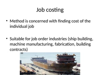Job costing
• Method is concerned with finding cost of the
individual job
• Suitable for job order industries (ship building,
machine manufacturing, fabrication, building
contracts)
 