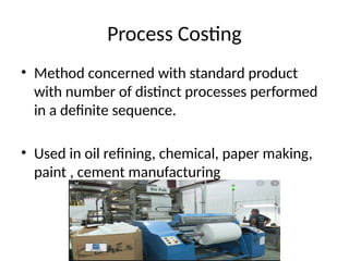 Process Costing
• Method concerned with standard product
with number of distinct processes performed
in a definite sequence.
• Used in oil refining, chemical, paper making,
paint , cement manufacturing
 