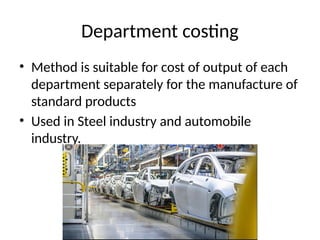 Department costing
• Method is suitable for cost of output of each
department separately for the manufacture of
standard products
• Used in Steel industry and automobile
industry.
 