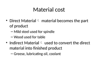 Material cost
• Direct Material material becomes the part
of product
– Mild steel used for spindle
– Wood used for table
• Indirect Material used to convert the direct
material into finished product
– Greese, lubricating oil, coolant
 