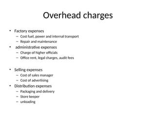 Overhead charges
• Factory expenses
– Cost fuel, power and internal transport
– Repair and maintenance
• administrative expenses
– Charge of higher officials
– Office rent, legal charges, audit fees
• Selling expenses
– Cost of sales manager
– Cost of advertising
• Distribution expenses
– Packaging and delivery
– Store keeper
– unloading
 