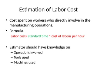 Estimation of Labor Cost
• Cost spent on workers who directly involve in the
manufacturing operations.
• Formula
Labor cost= standard time * cost of labour per hour
• Estimator should have knowledge on
– Operations involved
– Tools used
– Machines used
 