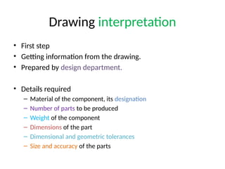 Drawing interpretation
• First step
• Getting information from the drawing.
• Prepared by design department.
• Details required
– Material of the component, its designation
– Number of parts to be produced
– Weight of the component
– Dimensions of the part
– Dimensional and geometric tolerances
– Size and accuracy of the parts
 
