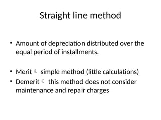 Straight line method
• Amount of depreciation distributed over the
equal period of installments.
• Merit simple method (little calculations)
• Demerit this method does not consider
maintenance and repair charges
 