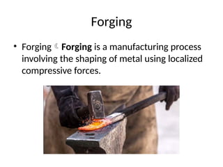Forging
• ForgingForging is a manufacturing process
involving the shaping of metal using localized
compressive forces.
 