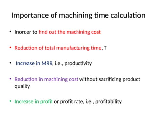 Importance of machining time calculation
• Inorder to find out the machining cost
• Reduction of total manufacturing time, T
• Increase in MRR, i.e., productivity
• Reduction in machining cost without sacrificing product
quality
• Increase in profit or profit rate, i.e., profitability.
 