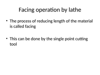 Facing operation by lathe
• The process of reducing length of the material
is called facing
• This can be done by the single point cutting
tool
 