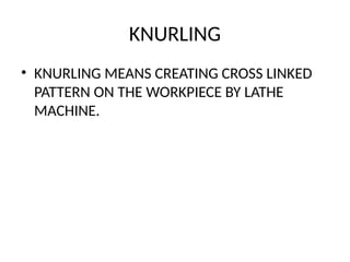 KNURLING
• KNURLING MEANS CREATING CROSS LINKED
PATTERN ON THE WORKPIECE BY LATHE
MACHINE.
 