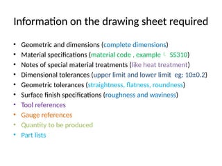 Information on the drawing sheet required
• Geometric and dimensions (complete dimensions)
• Material specifications (material code , example SS310)
• Notes of special material treatments (like heat treatment)
• Dimensional tolerances (upper limit and lower limit eg: 10±0.2)
• Geometric tolerances (straightness, flatness, roundness)
• Surface finish specifications (roughness and waviness)
• Tool references
• Gauge references
• Quantity to be produced
• Part lists
 