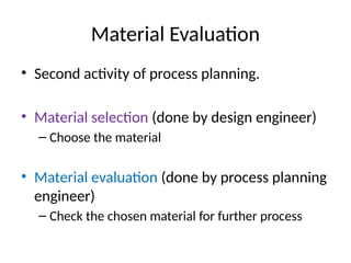 Material Evaluation
• Second activity of process planning.
• Material selection (done by design engineer)
– Choose the material
• Material evaluation (done by process planning
engineer)
– Check the chosen material for further process
 