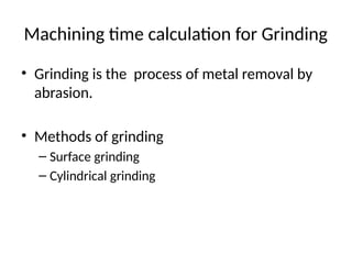 Machining time calculation for Grinding
• Grinding is the process of metal removal by
abrasion.
• Methods of grinding
– Surface grinding
– Cylindrical grinding
 