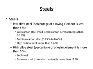 Steels
• Steels
– low alloy steel (percentage of alloying element is less
than 5 %)
• Low carbon steel (mild steel) (carbon percentage less than
0.25%)
• Medium carbon steel (0.25 % to 0.6 % )
• High carbon steel (more than 0.6 %)
– High alloy steel (percentage of alloying element is more
than 5 %)
• Tool steel
• Stainless steel (chromium content is more than 12 %)
 
