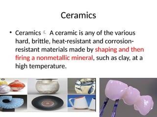 Ceramics
• Ceramics A ceramic is any of the various
hard, brittle, heat-resistant and corrosion-
resistant materials made by shaping and then
firing a nonmetallic mineral, such as clay, at a
high temperature.
 