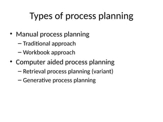 Types of process planning
• Manual process planning
– Traditional approach
– Workbook approach
• Computer aided process planning
– Retrieval process planning (variant)
– Generative process planning
 