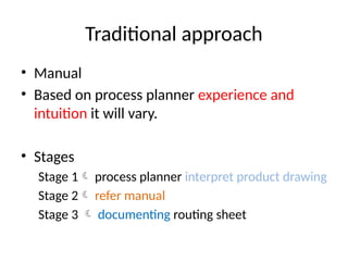 Traditional approach
• Manual
• Based on process planner experience and
intuition it will vary.
• Stages
Stage 1 process planner interpret product drawing
Stage 2 refer manual
Stage 3  documenting routing sheet
 