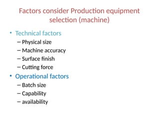 Factors consider Production equipment
selection (machine)
• Technical factors
– Physical size
– Machine accuracy
– Surface finish
– Cutting force
• Operational factors
– Batch size
– Capability
– availability
 