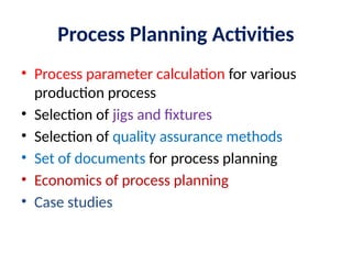 Process Planning Activities
• Process parameter calculation for various
production process
• Selection of jigs and fixtures
• Selection of quality assurance methods
• Set of documents for process planning
• Economics of process planning
• Case studies
 
