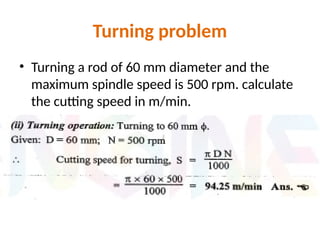 Turning problem
• Turning a rod of 60 mm diameter and the
maximum spindle speed is 500 rpm. calculate
the cutting speed in m/min.
 