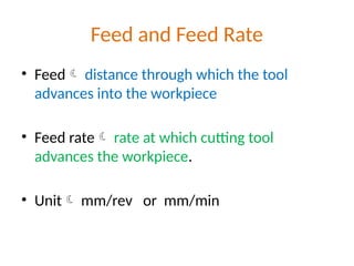 Feed and Feed Rate
• Feed distance through which the tool
advances into the workpiece
• Feed rate rate at which cutting tool
advances the workpiece.
• Unit mm/rev or mm/min
 