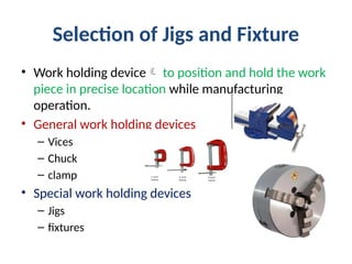 Selection of Jigs and Fixture
• Work holding device to position and hold the work
piece in precise location while manufacturing
operation.
• General work holding devices
– Vices
– Chuck
– clamp
• Special work holding devices
– Jigs
– fixtures
 