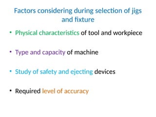 Factors considering during selection of jigs
and fixture
• Physical characteristics of tool and workpiece
• Type and capacity of machine
• Study of safety and ejecting devices
• Required level of accuracy
 