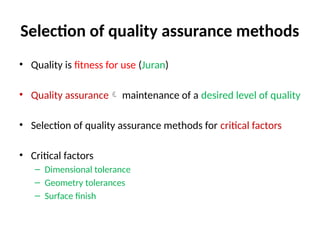Selection of quality assurance methods
• Quality is fitness for use (Juran)
• Quality assurance maintenance of a desired level of quality
• Selection of quality assurance methods for critical factors
• Critical factors
– Dimensional tolerance
– Geometry tolerances
– Surface finish
 