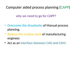 Computer aided process planning (CAPP)
why we need to go for CAPP?
• Overcome the drawbacks of Manual process
planning.
• Reduce the routine work of manufacturing
engineer.
• Act as an interface between CAD and CAM.
 