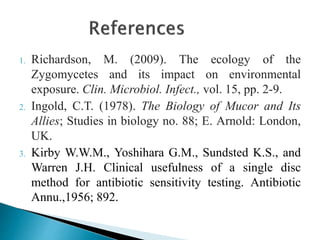 1. Richardson, M. (2009). The ecology of the
Zygomycetes and its impact on environmental
exposure. Clin. Microbiol. Infect., vol. 15, pp. 2-9.
2. Ingold, C.T. (1978). The Biology of Mucor and Its
Allies; Studies in biology no. 88; E. Arnold: London,
UK.
3. Kirby W.W.M., Yoshihara G.M., Sundsted K.S., and
Warren J.H. Clinical usefulness of a single disc
method for antibiotic sensitivity testing. Antibiotic
Annu.,1956; 892.
 
