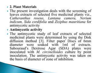  2. Plant Materials
 The present investigation deals with the screening of
leaves extracts of selected five medicinal plants viz.,
Catheranthus roseus, Lantana camera, Nerium
indicum, Sida cordifolia and Ziziphus mauritiana for
antimycotic activity
 Antimycotic activity
 The antimycotic study of leaf extracts of selected
medicinal plants were determined by using the Disk
diffusion method [3]. Filter paper Discs of 6mm
diameter were soaked with 1ml of extracts.
Sabouraud’s Dextrose Agar (SDA) plates were
inoculated with M. circinelloides culture by point
inoculation. The antimycotic activity was taken on
the basis of diameter of zone of inhibition.
 