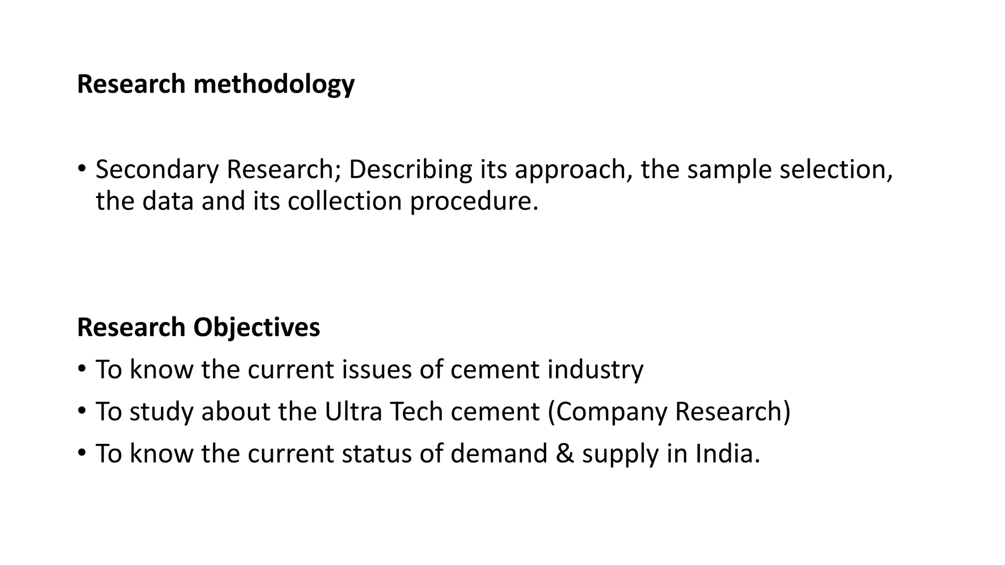 Research methodology
• Secondary Research; Describing its approach, the sample selection,
the data and its collection procedure.
Research Objectives
• To know the current issues of cement industry
• To study about the Ultra Tech cement (Company Research)
• To know the current status of demand & supply in India.
 