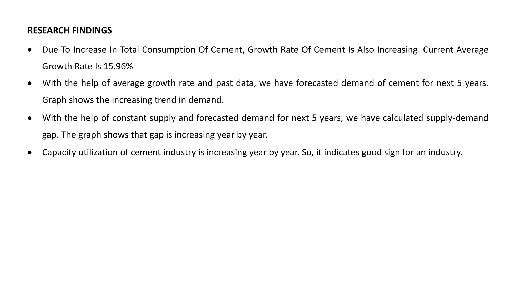 RESEARCH FINDINGS
 Due To Increase In Total Consumption Of Cement, Growth Rate Of Cement Is Also Increasing. Current Average
Growth Rate Is 15.96%
 With the help of average growth rate and past data, we have forecasted demand of cement for next 5 years.
Graph shows the increasing trend in demand.
 With the help of constant supply and forecasted demand for next 5 years, we have calculated supply-demand
gap. The graph shows that gap is increasing year by year.
 Capacity utilization of cement industry is increasing year by year. So, it indicates good sign for an industry.
 