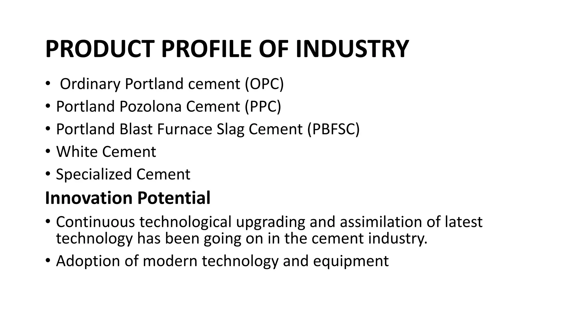 PRODUCT PROFILE OF INDUSTRY
• Ordinary Portland cement (OPC)
• Portland Pozolona Cement (PPC)
• Portland Blast Furnace Slag Cement (PBFSC)
• White Cement
• Specialized Cement
Innovation Potential
• Continuous technological upgrading and assimilation of latest
technology has been going on in the cement industry.
• Adoption of modern technology and equipment
 