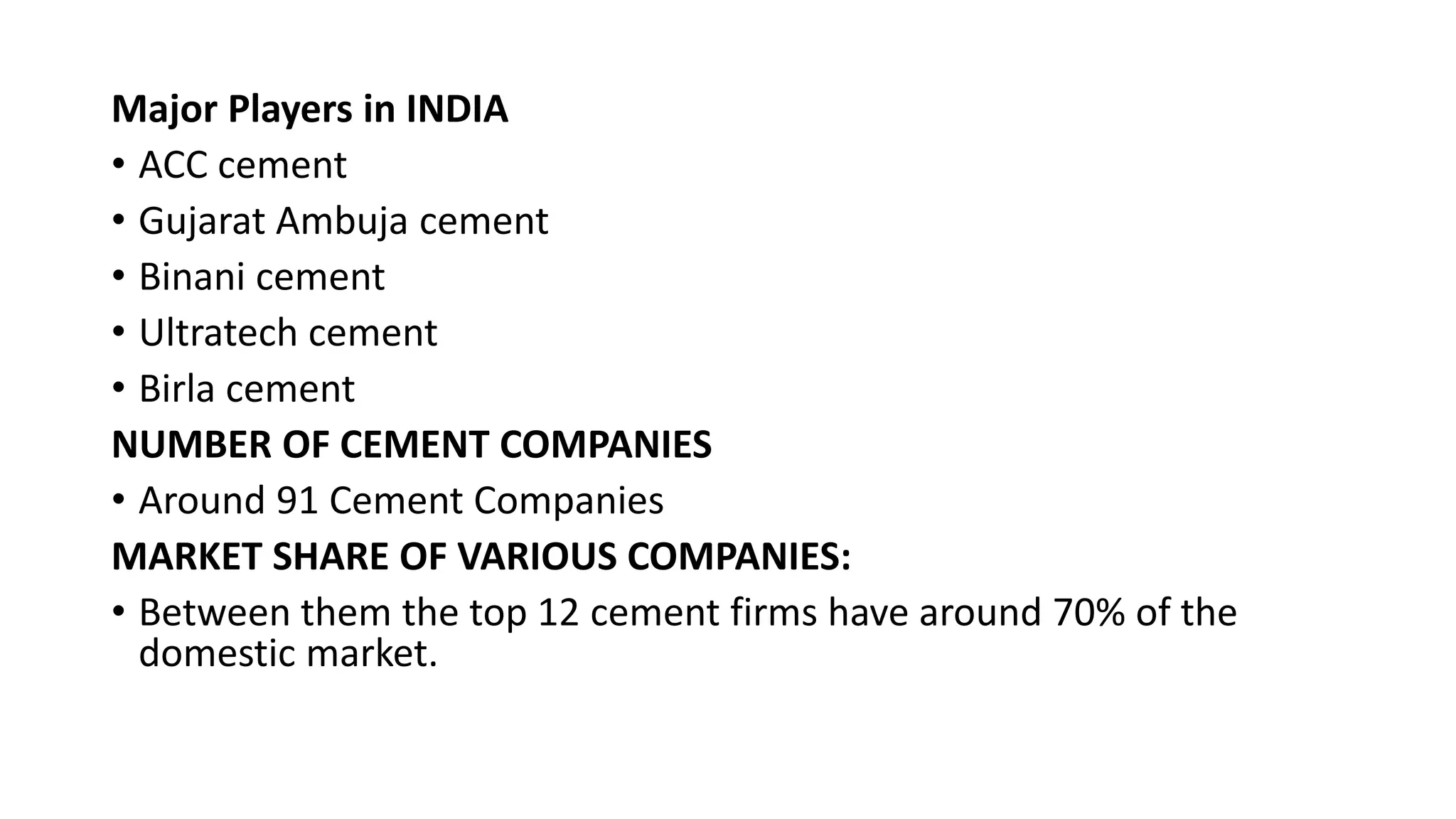 Major Players in INDIA
• ACC cement
• Gujarat Ambuja cement
• Binani cement
• Ultratech cement
• Birla cement
NUMBER OF CEMENT COMPANIES
• Around 91 Cement Companies
MARKET SHARE OF VARIOUS COMPANIES:
• Between them the top 12 cement firms have around 70% of the
domestic market.
 