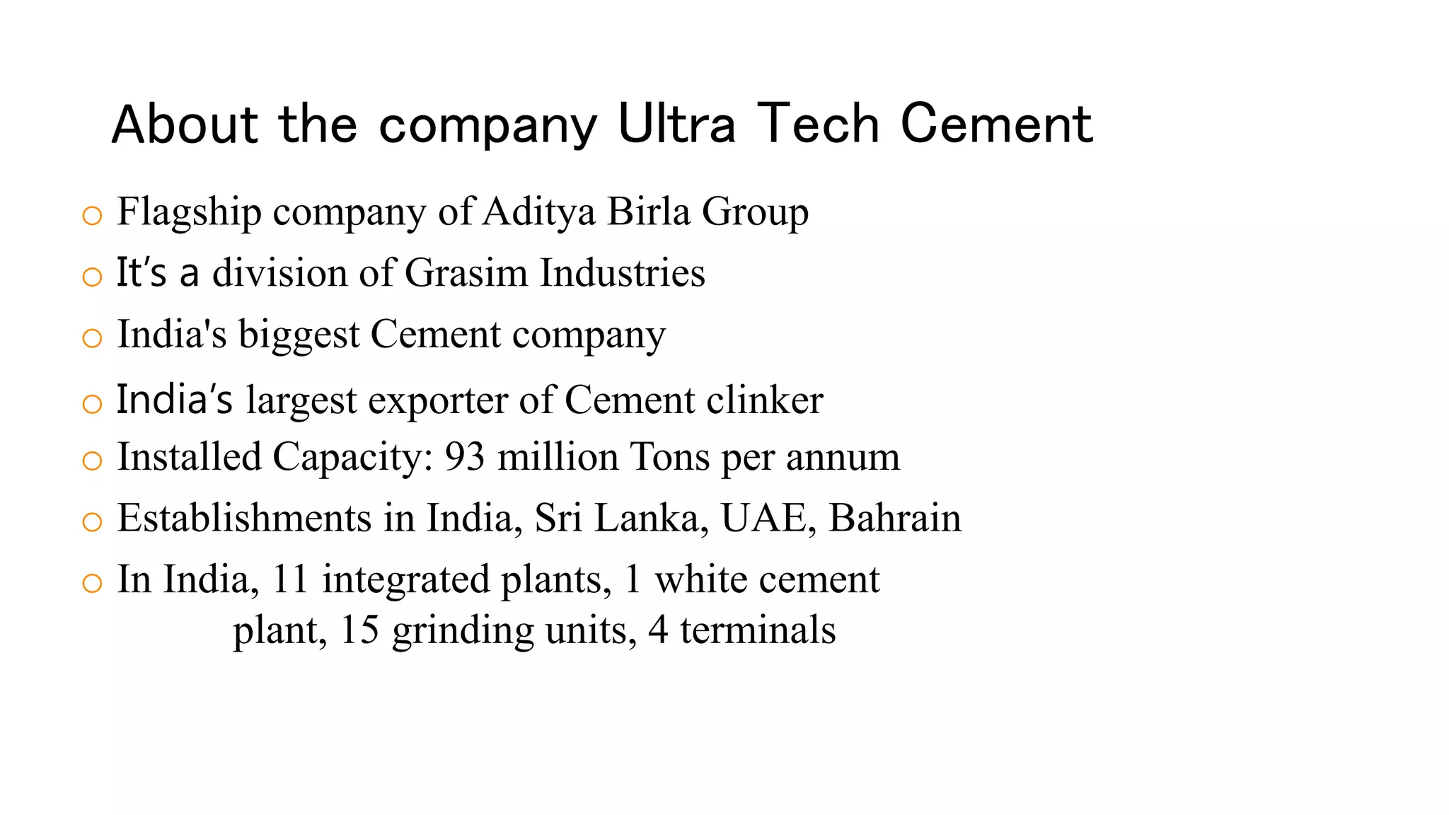 About the company Ultra Tech Cement
o Flagship company of Aditya Birla Group
o It’s a division of Grasim Industries
o India's biggest Cement company
o India’s largest exporter of Cement clinker
o Installed Capacity: 93 million Tons per annum
o Establishments in India, Sri Lanka, UAE, Bahrain
o In India, 11 integrated plants, 1 white cement
plant, 15 grinding units, 4 terminals
 