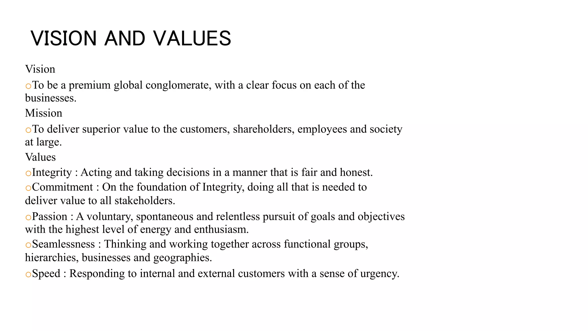 VISION AND VALUES
Vision
oTo be a premium global conglomerate, with a clear focus on each of the
businesses.
Mission
oTo deliver superior value to the customers, shareholders, employees and society
at large.
Values
oIntegrity : Acting and taking decisions in a manner that is fair and honest.
oCommitment : On the foundation of Integrity, doing all that is needed to
deliver value to all stakeholders.
oPassion : A voluntary, spontaneous and relentless pursuit of goals and objectives
with the highest level of energy and enthusiasm.
oSeamlessness : Thinking and working together across functional groups,
hierarchies, businesses and geographies.
oSpeed : Responding to internal and external customers with a sense of urgency.
 