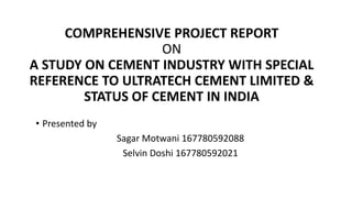 COMPREHENSIVE PROJECT REPORT
ON
A STUDY ON CEMENT INDUSTRY WITH SPECIAL
REFERENCE TO ULTRATECH CEMENT LIMITED &
STATUS OF CEMENT IN INDIA
• Presented by
Sagar Motwani 167780592088
Selvin Doshi 167780592021
 