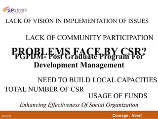 @SPJIMR Courage . Heart
Enhancing Effectiveness Of Social Organization
PROBLEMS FACE BY CSR?
LACK OF VISION IN IMPLEMENTATION OF ISSUES
LACK OF COMMUNITY PARTICIPATION
NEED TO BUILD LOCAL CAPACITIES
TOTAL NUMBER OF CSR
USAGE OF FUNDS
PGPDM- Post Graduate Program For
Development Management
 