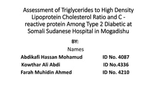 Assessment of Triglycerides to High Density
Lipoprotein Cholesterol Ratio and C -
reactive protein Among Type 2 Diabetic at
Somali Sudanese Hospital in Mogadishu
BY:
Names
Abdikafi Hassan Mohamud ID No. 4087
Kowthar Ali Abdi ID No.4336
Farah Muhidin Ahmed ID No. 4210
 