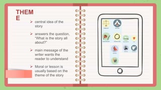 THEM
E  central idea of the
story
 answers the question,
“What is the story all
about?”
 main message of the
writer wants the
reader to understand
 Moral or lesson is
usually based on the
theme of the story
 