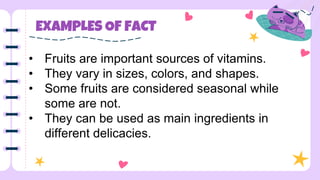 EXAMPLES OF FACT
• Fruits are important sources of vitamins.
• They vary in sizes, colors, and shapes.
• Some fruits are considered seasonal while
some are not.
• They can be used as main ingredients in
different delicacies.
 