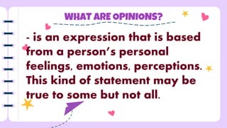 WHAT ARE OPINIONS?
- is an expression that is based
from a person’s personal
feelings, emotions, perceptions.
This kind of statement may be
true to some but not all.
 