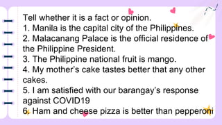 Tell whether it is a fact or opinion.
1. Manila is the capital city of the Philippines.
2. Malacanang Palace is the official residence of
the Philippine President.
3. The Philippine national fruit is mango.
4. My mother’s cake tastes better that any other
cakes.
5. I am satisfied with our barangay’s response
against COVID19
6. Ham and cheese pizza is better than pepperoni
 