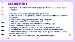 ASSESSMENT
Identify if each statement is a fact or opinion. Write your answers in your
notebook.
1. My best friend is the most beautiful girl in town
2. The full name of Dr. Jose Rizal is “José Protacio Rizal Mercado y Alonso
Realonda”
3. The current Philippine President is Bong-Bong Marcos.
4. The best combination is siomai and rice.
5. The Philippine national bird is the Monkey-Eating Eagle.
6. Coke taste better than any other sodas.
7. Orange juice is better source of vitamins that pineapple juice.
8.Mount Everest is considered as the highest mountain in the world.
9. Philippines is composed of three major island groups known as Luzon,
Visayas, and Mindanao.
10. Cebu City is the most beautiful city in the Philippines
 
